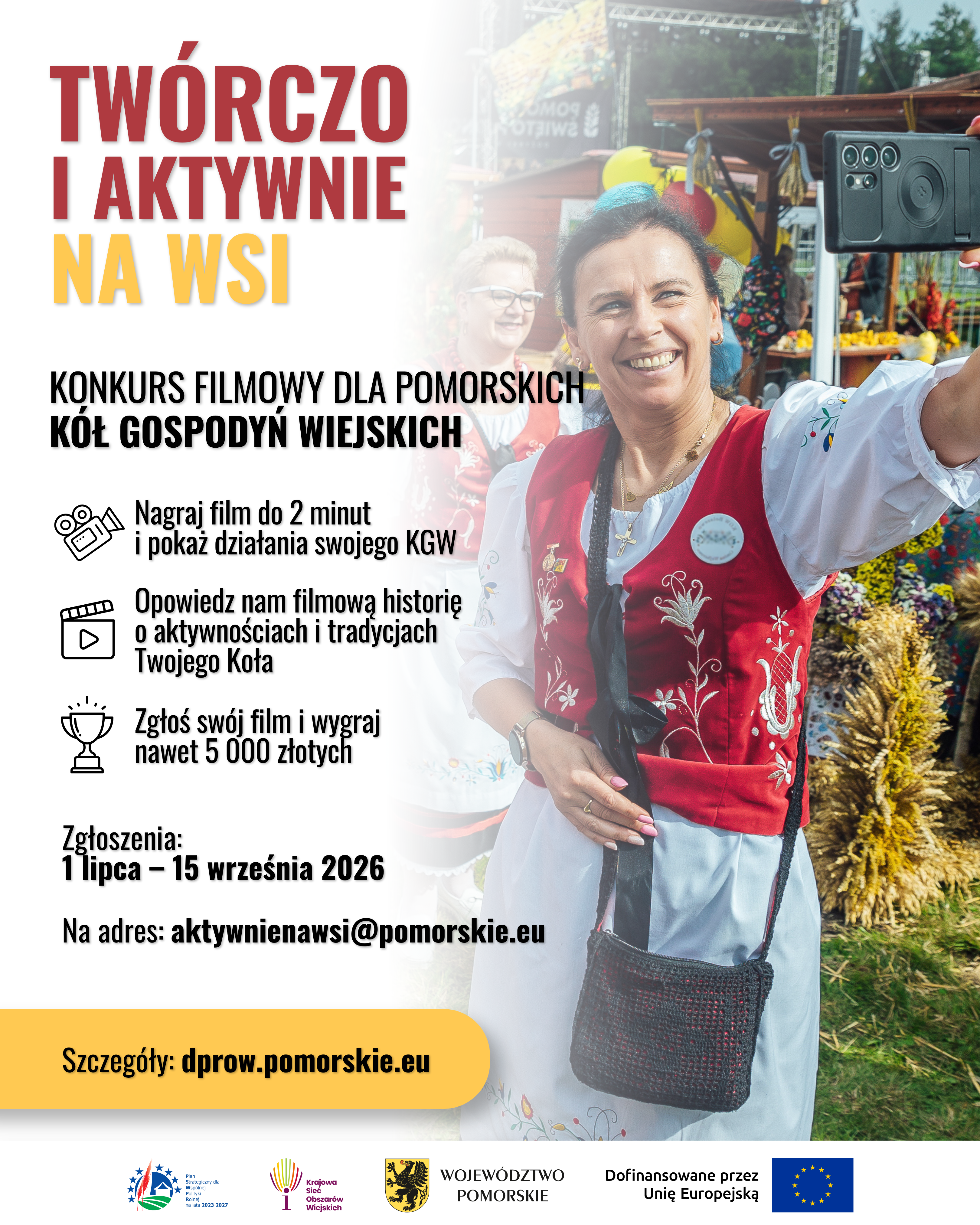 Plakat promujący konkurs filmowy &bdquo;Tw&oacute;rczo i&nbsp;aktywnie na&nbsp;wsi&rdquo; skierowany do pomorskich K&oacute;ł Gospodyń Wiejskich. Grafika ma pionowy układ i&nbsp;łączy fotografię z&nbsp;dużymi, kontrastowymi napisami.  Po prawej stronie znajduje się zdjęcie wykonane podczas plenerowego wydarzenia. Na pierwszym planie uśmiechnięta kobieta w&nbsp;stroju nawiązującym do tradycji ludowej &ndash; ma białą bluzkę z&nbsp;haftowanymi rękawami, czerwoną, ozdobnie haftowaną kamizelkę oraz&nbsp;czarną niewielką torebkę. Kobieta wyciąga rękę w&nbsp;kierunku telefonu kom&oacute;rkowego, jakby robiła sobie zdjęcie lub&nbsp;nagrywała film. Za nią widoczna jest druga uśmiechnięta kobieta oraz&nbsp;elementy stoiska festynowego: kolorowe dekoracje, kwiaty, snopy zb&oacute;ż i&nbsp;drewniana zabudowa. W tle znajduje się także scena oraz&nbsp;drzewa, co wskazuje na&nbsp;imprezę odbywającą się na&nbsp;świeżym powietrzu.  Lewa część plakatu ma jasne, niemal białe tło. U g&oacute;ry dużymi literami umieszczono hasło &bdquo;Tw&oacute;rczo i&nbsp;aktywnie na&nbsp;wsi&rdquo;. Słowa &bdquo;Tw&oacute;rczo i&nbsp;aktywnie&rdquo; są czerwone, a&nbsp;&bdquo;na wsi&rdquo; ż&oacute;łte. Poniżej znajduje się informacja, że&nbsp;jest to konkurs filmowy dla pomorskich K&oacute;ł Gospodyń Wiejskich.  Niżej, obok prostych czarnych ikon kamery, filmu i&nbsp;pucharu, podano najważniejsze zasady konkursu: należy nagrać film trwający do 2 minut, zaprezentować działalność i&nbsp;tradycje swojego Koła Gospodyń Wiejskich, a&nbsp;nagrodą może być nawet 5 000 zł. Zgłoszenia przyjmowane są od 1 lipca do 15 września 2026 roku na&nbsp;adres e-mail aktywnienawsi@pomorskie.eu. Na dole znajduje się ż&oacute;łty pasek z&nbsp;adresem strony dprow.pomorskie.eu.  W dolnej części plakatu umieszczono logotypy instytucji i&nbsp;program&oacute;w związanych z&nbsp;realizacją oraz&nbsp;finansowaniem konkursu, w&nbsp;tym Wojew&oacute;dztwa Pomorskiego i&nbsp;Unii Europejskiej.