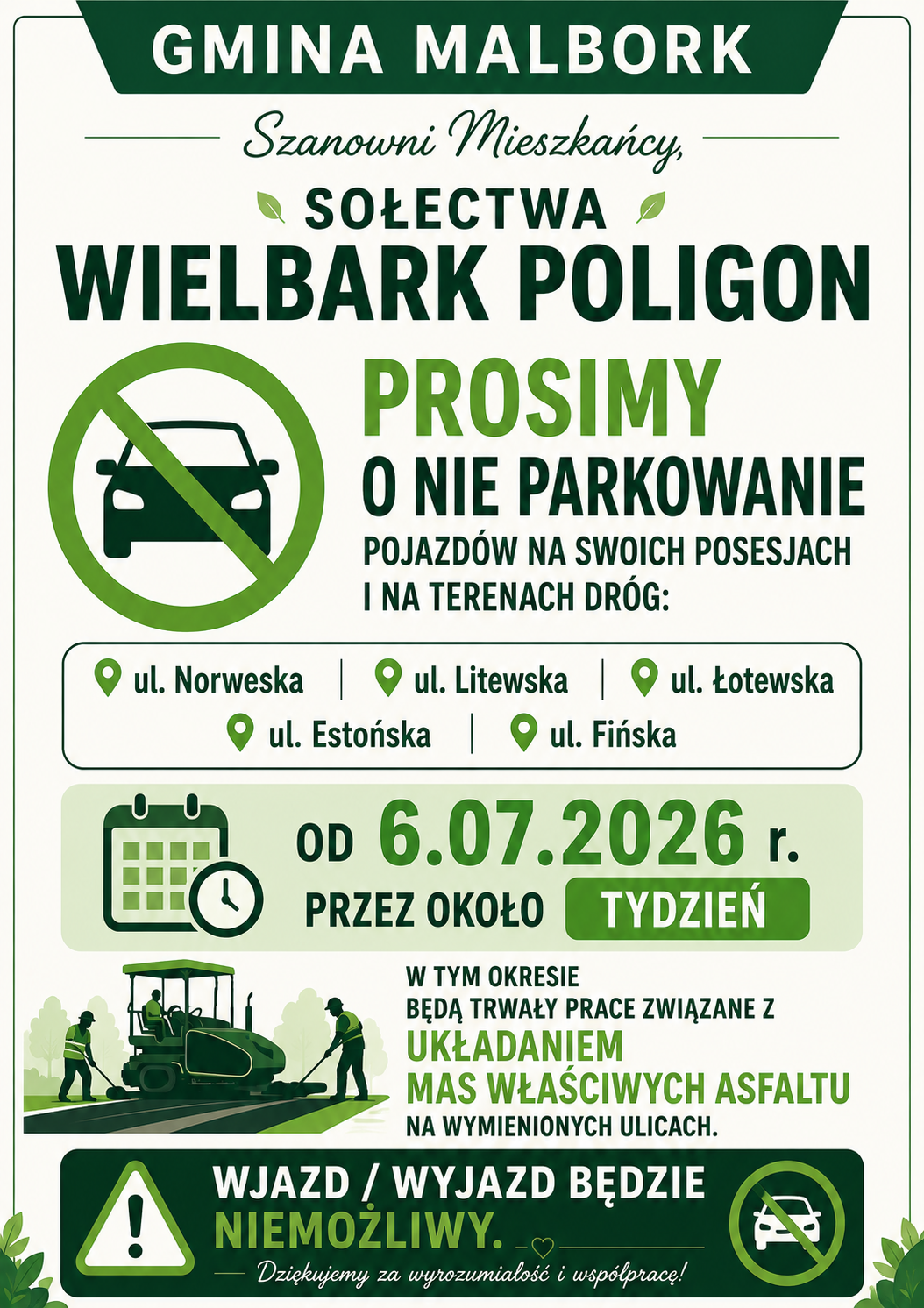 Plakat informacyjny Gminy Malbork skierowany do mieszkańc&oacute;w sołectwa Wielbark Poligon. Komunikat zawiera prośbę o&nbsp;nieparkowanie pojazd&oacute;w na&nbsp;swoich posesjach i&nbsp;na terenach dr&oacute;g przy ul. Norweskiej, Litewskiej, Łotewskiej, Estońskiej oraz&nbsp;Fińskiej. Od 06.07.2026 r. przez około tydzień będą prowadzone prace związane z&nbsp;układaniem mas właściwych asfaltu. W tym czasie wjazd i&nbsp;wyjazd z&nbsp;posesji będzie niemożliwy. Plakat utrzymany jest w&nbsp;zielono-białej kolorystyce, zawiera symbol zakazu parkowania, ikonę kalendarza oraz&nbsp;grafikę przedstawiającą układanie nawierzchni asfaltowej.